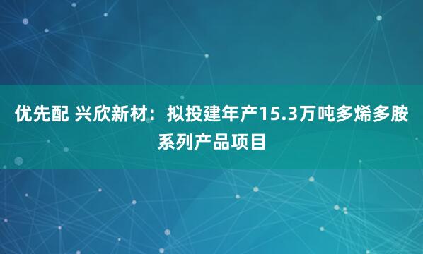 优先配 兴欣新材：拟投建年产15.3万吨多烯多胺系列产品项目