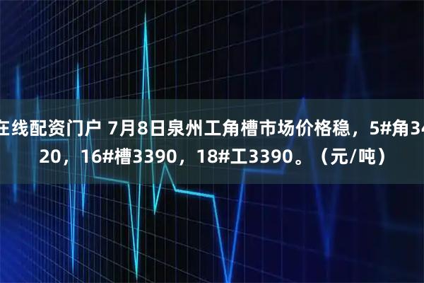 在线配资门户 7月8日泉州工角槽市场价格稳，5#角3420，16#槽3390，18#工3390。（元/吨）