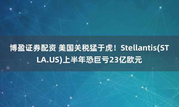 博盈证券配资 美国关税猛于虎！Stellantis(STLA.US)上半年恐巨亏23亿欧元
