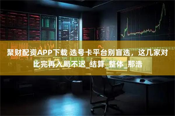 聚财配资APP下载 选号卡平台别盲选，这几家对比完再入局不迟_结算_整体_那浩