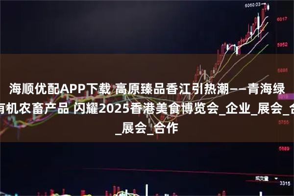 海顺优配APP下载 高原臻品香江引热潮——青海绿色有机农畜产品 闪耀2025香港美食博览会_企业_展会_合作