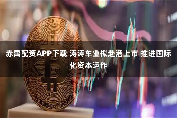 赤禹配资APP下载 涛涛车业拟赴港上市 推进国际化资本运作