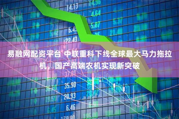 易融网配资平台 中联重科下线全球最大马力拖拉机，国产高端农机实现新突破