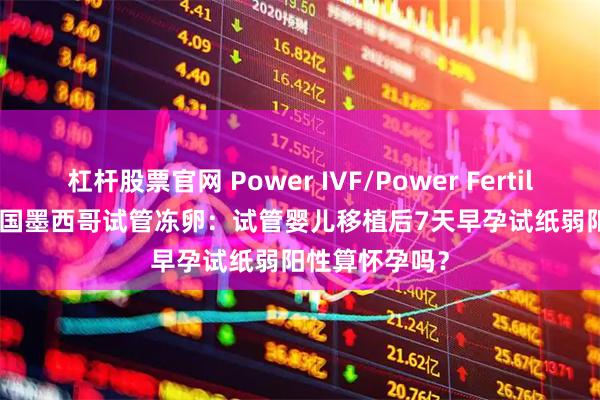 杠杆股票官网 Power IVF/Power Fertiltiy Center美国墨西哥试管冻卵：试管婴儿移植后7天早孕试纸弱阳性算怀孕吗？