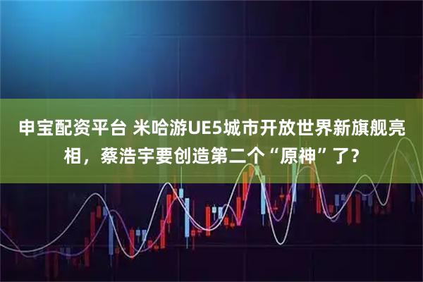 申宝配资平台 米哈游UE5城市开放世界新旗舰亮相，蔡浩宇要创造第二个“原神”了？