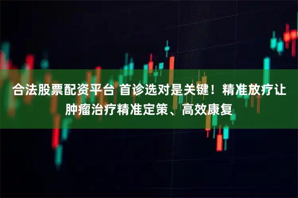 合法股票配资平台 首诊选对是关键！精准放疗让肿瘤治疗精准定策、高效康复