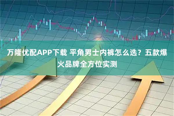 万隆优配APP下载 平角男士内裤怎么选？五款爆火品牌全方位实测