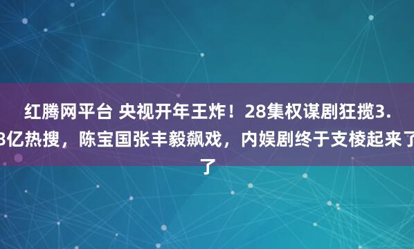 红腾网平台 央视开年王炸！28集权谋剧狂揽3.8亿热搜，陈宝国张丰毅飙戏，内娱剧终于支棱起来了