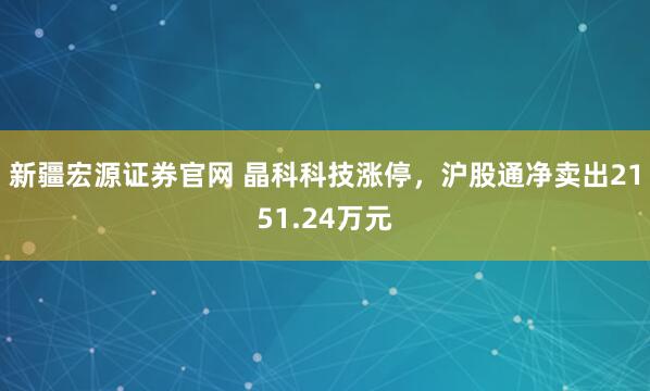 新疆宏源证券官网 晶科科技涨停，沪股通净卖出2151.24万元