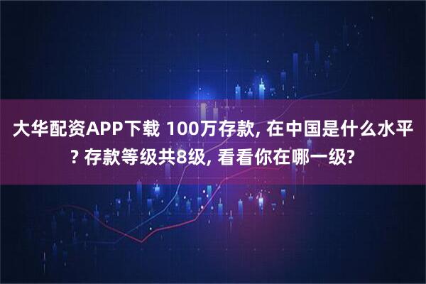 大华配资APP下载 100万存款, 在中国是什么水平? 存款等级共8级, 看看你在哪一级?
