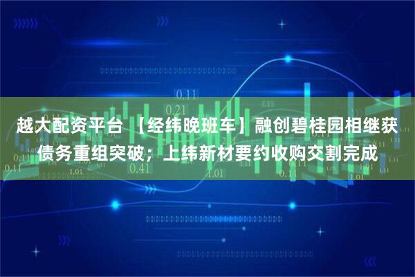 越大配资平台 【经纬晚班车】融创碧桂园相继获债务重组突破；上纬新材要约收购交割完成