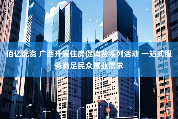 佰亿配资 广西开展住房促消费系列活动 一站式服务满足民众置业需求
