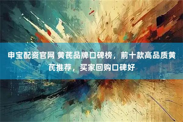 申宝配资官网 黄芪品牌口碑榜，前十款高品质黄芪推荐，买家回购口碑好