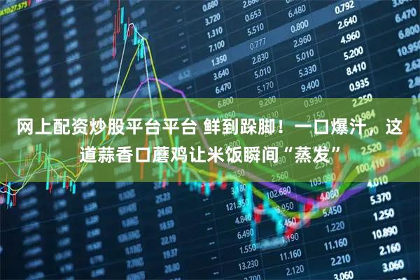 网上配资炒股平台平台 鲜到跺脚！一口爆汁，这道蒜香口蘑鸡让米饭瞬间“蒸发”