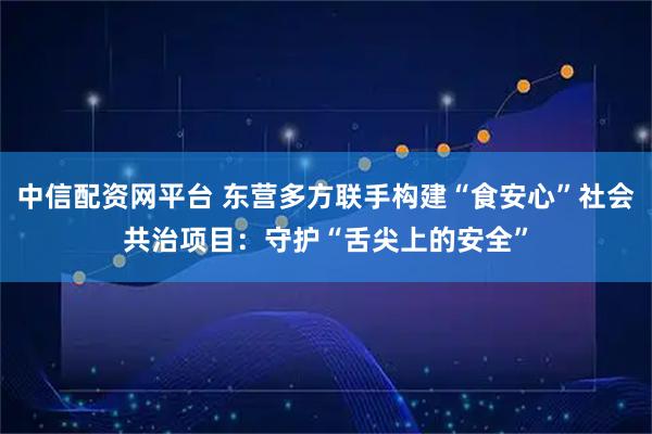 中信配资网平台 东营多方联手构建“食安心”社会共治项目：守护“舌尖上的安全”