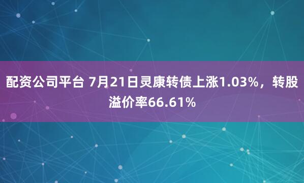 配资公司平台 7月21日灵康转债上涨1.03%，转股溢价率66.61%