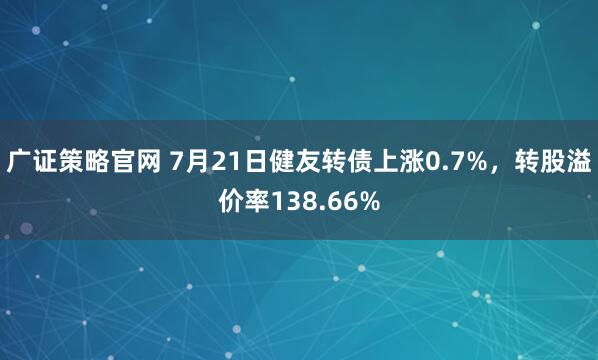 广证策略官网 7月21日健友转债上涨0.7%，转股溢价率138.66%