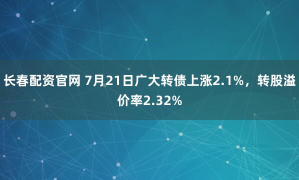 长春配资官网 7月21日广大转债上涨2.1%，转股溢价率2.32%