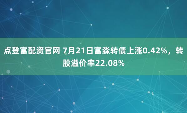 点登富配资官网 7月21日富淼转债上涨0.42%，转股溢价率22.08%