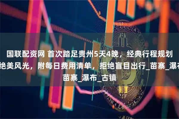 国联配资网 首次踏足贵州5天4晚,经典行程规划,解锁绝美风光,附每日费用清单,拒绝盲目出行_苗寨_瀑布_古镇