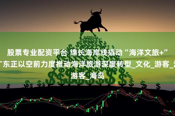 股票专业配资平台 绵长海岸线撬动“海洋文旅+”!广东正以空前力度推动海洋旅游深度转型_文化_游客_海岛