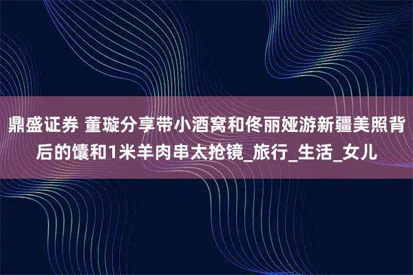鼎盛证券 董璇分享带小酒窝和佟丽娅游新疆美照背后的馕和1米羊肉串太抢镜_旅行_生活_女儿