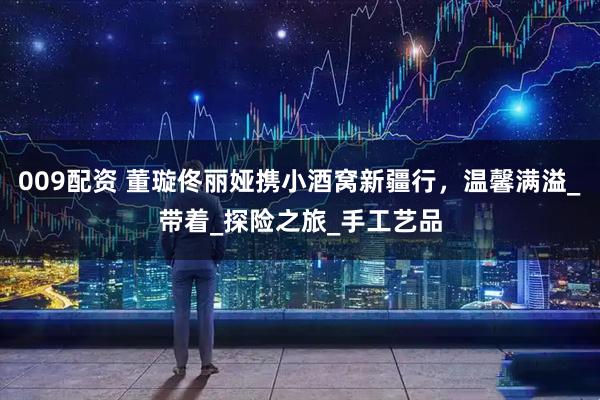 009配资 董璇佟丽娅携小酒窝新疆行,温馨满溢_带着_探险之旅_手工艺品