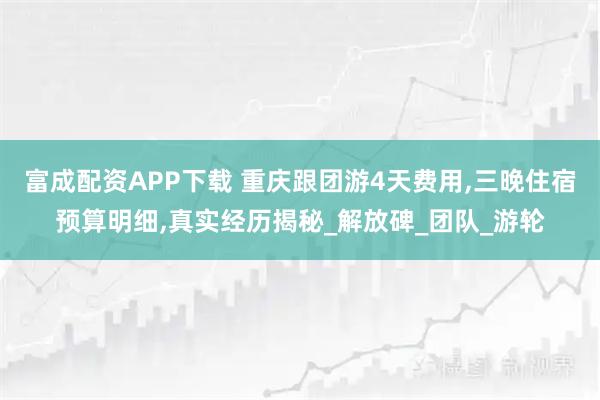 富成配资APP下载 重庆跟团游4天费用,三晚住宿预算明细,真实经历揭秘_解放碑_团队_游轮