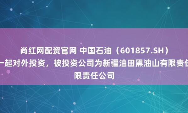 尚红网配资官网 中国石油（601857.SH）新增一起对外投资，被投资公司为新疆油田黑油山有限责任公司