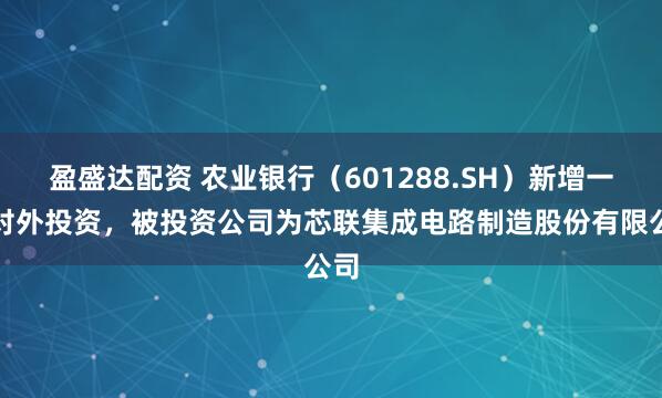 盈盛达配资 农业银行（601288.SH）新增一起对外投资，被投资公司为芯联集成电路制造股份有限公司