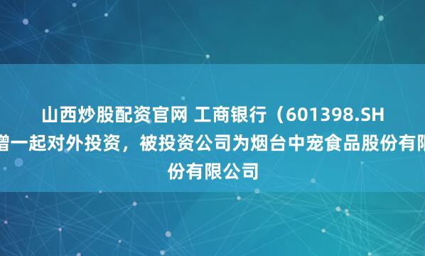 山西炒股配资官网 工商银行（601398.SH）新增一起对外投资，被投资公司为烟台中宠食品股份有限公司