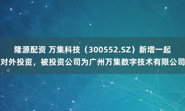 隆源配资 万集科技（300552.SZ）新增一起对外投资，被投资公司为广州万集数字技术有限公司