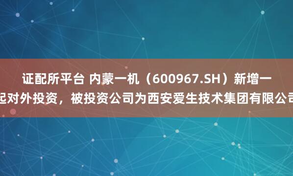 证配所平台 内蒙一机（600967.SH）新增一起对外投资，被投资公司为西安爱生技术集团有限公司