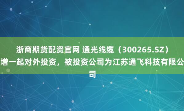浙商期货配资官网 通光线缆(300265.SZ)新增一起对外投资,被投资公司为江苏通飞科技有限公司