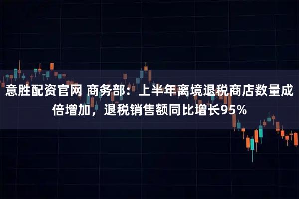 意胜配资官网 商务部：上半年离境退税商店数量成倍增加，退税销售额同比增长95%