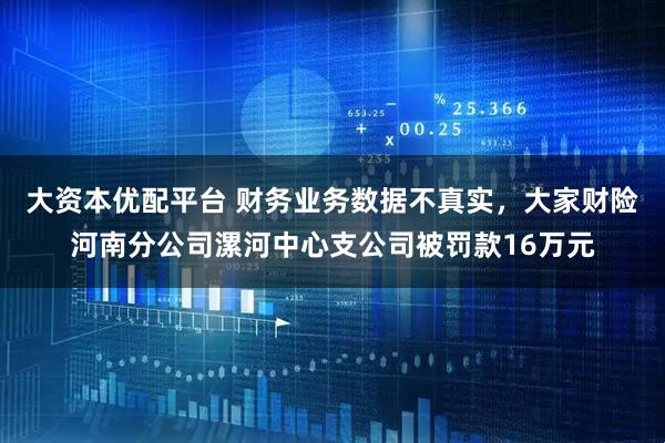 大资本优配平台 财务业务数据不真实，大家财险河南分公司漯河中心支公司被罚款16万元